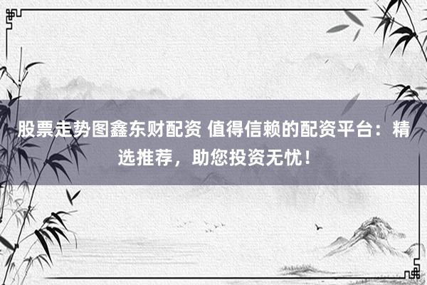 股票走势图鑫东财配资 值得信赖的配资平台：精选推荐，助您投资无忧！