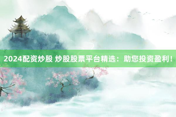 2024配资炒股 炒股股票平台精选：助您投资盈利！