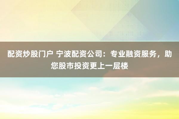 配资炒股门户 宁波配资公司：专业融资服务，助您股市投资更上一层楼