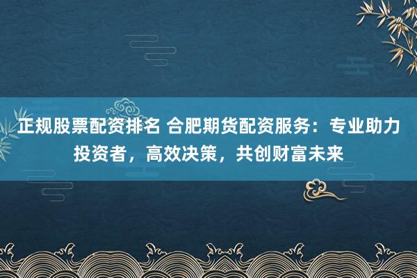 正规股票配资排名 合肥期货配资服务：专业助力投资者，高效决策，共创财富未来