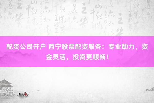 配资公司开户 西宁股票配资服务：专业助力，资金灵活，投资更顺畅！