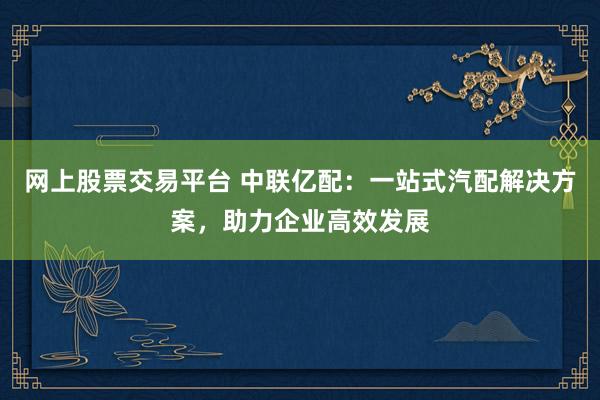 网上股票交易平台 中联亿配：一站式汽配解决方案，助力企业高效发展