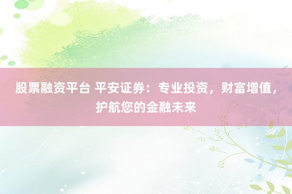股票融资平台 平安证券：专业投资，财富增值，护航您的金融未来