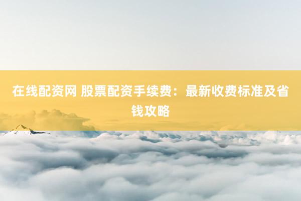 在线配资网 股票配资手续费：最新收费标准及省钱攻略