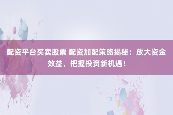 配资平台买卖股票 配资加配策略揭秘：放大资金效益，把握投资新机遇！