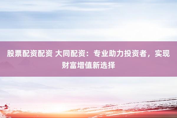 股票配资配资 大同配资：专业助力投资者，实现财富增值新选择
