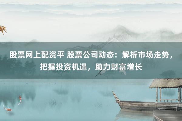 股票网上配资平 股票公司动态：解析市场走势，把握投资机遇，助力财富增长