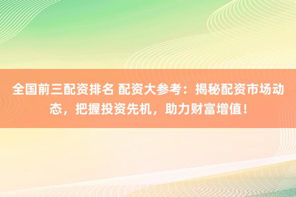 全国前三配资排名 配资大参考：揭秘配资市场动态，把握投资先机，助力财富增值！