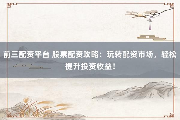 前三配资平台 股票配资攻略：玩转配资市场，轻松提升投资收益！