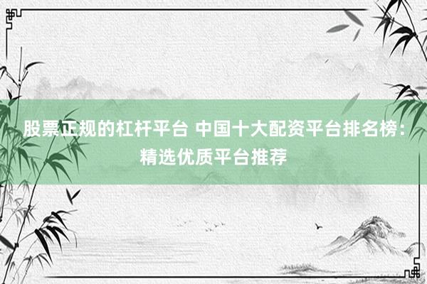 股票正规的杠杆平台 中国十大配资平台排名榜：精选优质平台推荐