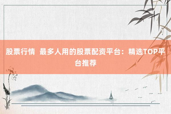 股票行情  最多人用的股票配资平台：精选TOP平台推荐