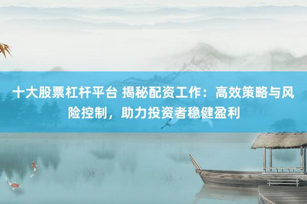 十大股票杠杆平台 揭秘配资工作：高效策略与风险控制，助力投资者稳健盈利