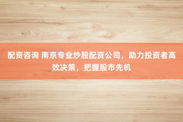 配资咨询 南京专业炒股配资公司，助力投资者高效决策，把握股市先机