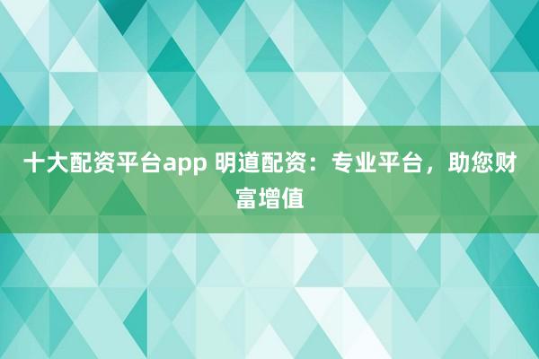 十大配资平台app 明道配资：专业平台，助您财富增值