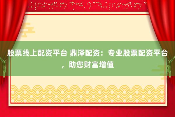 股票线上配资平台 鼎泽配资：专业股票配资平台，助您财富增值