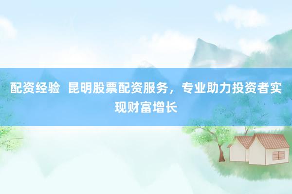 配资经验  昆明股票配资服务，专业助力投资者实现财富增长