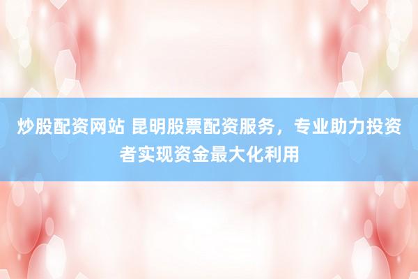炒股配资网站 昆明股票配资服务，专业助力投资者实现资金最大化利用