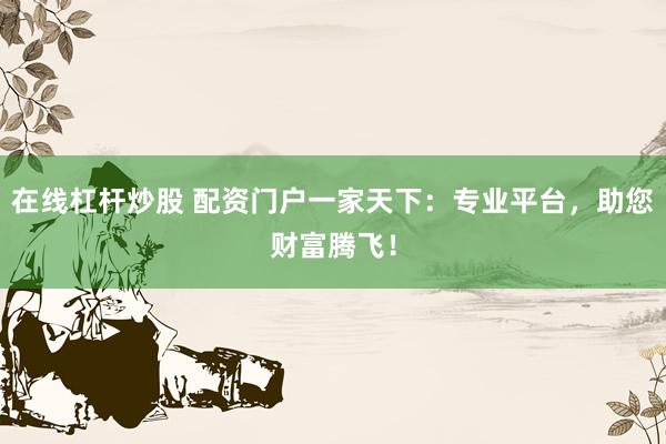 在线杠杆炒股 配资门户一家天下：专业平台，助您财富腾飞！