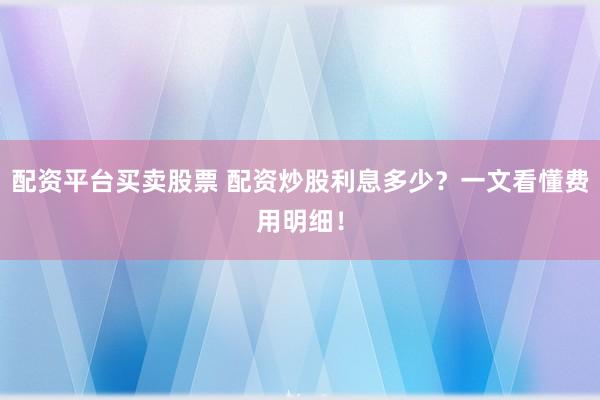配资平台买卖股票 配资炒股利息多少？一文看懂费用明细！