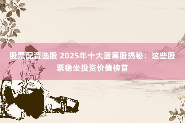 股票配资选股 2025年十大蓝筹股揭秘：这些股票稳坐投资价值榜首