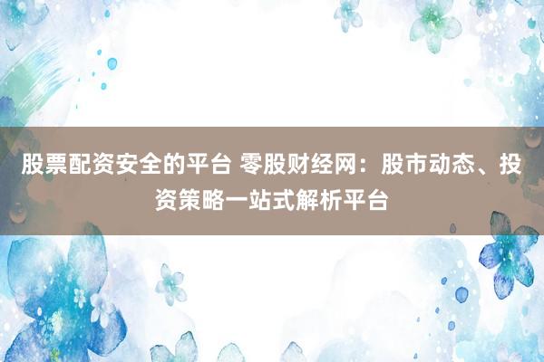 股票配资安全的平台 零股财经网：股市动态、投资策略一站式解析平台