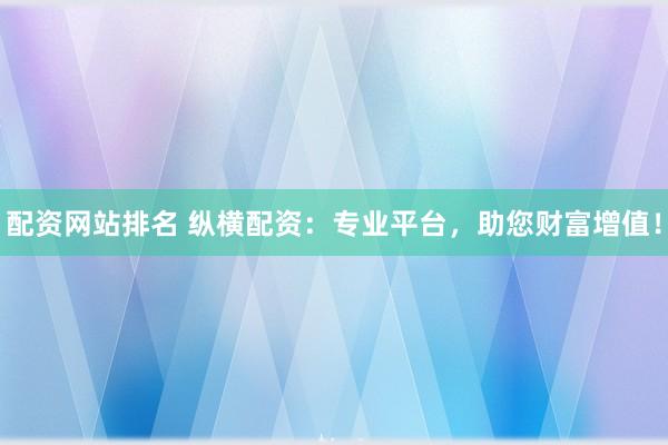 配资网站排名 纵横配资：专业平台，助您财富增值！