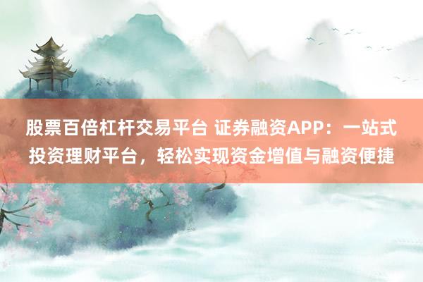 股票百倍杠杆交易平台 证券融资APP：一站式投资理财平台，轻松实现资金增值与融资便捷
