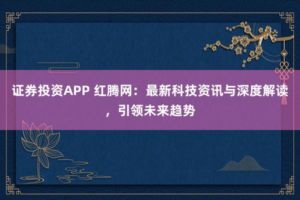 证券投资APP 红腾网：最新科技资讯与深度解读，引领未来趋势