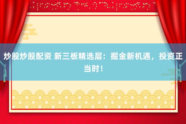 炒股炒股配资 新三板精选层：掘金新机遇，投资正当时！