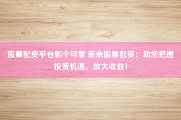 股票配资平台哪个可靠 新余股票配资：助您把握投资机遇，放大收益！