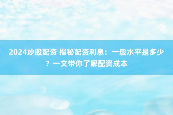 2024炒股配资 揭秘配资利息：一般水平是多少？一文带你了解配资成本