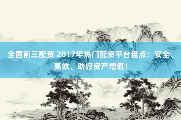 全国前三配资 2017年热门配资平台盘点：安全、高效、助您资产增值！