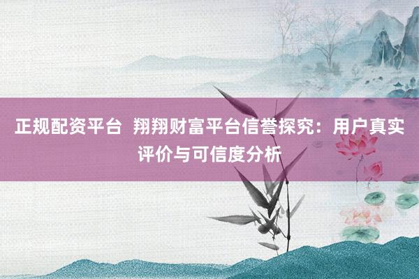 正规配资平台  翔翔财富平台信誉探究：用户真实评价与可信度分析