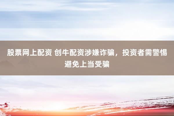 股票网上配资 创牛配资涉嫌诈骗，投资者需警惕避免上当受骗