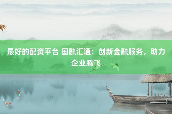 最好的配资平台 国融汇通：创新金融服务，助力企业腾飞