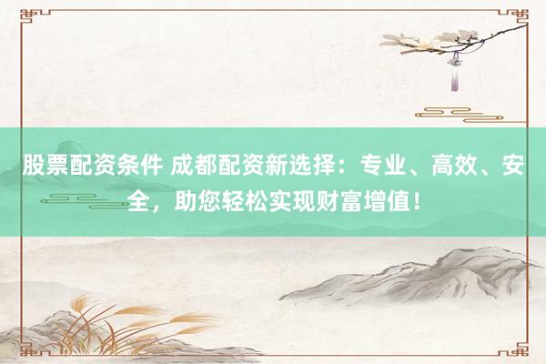 股票配资条件 成都配资新选择：专业、高效、安全，助您轻松实现财富增值！
