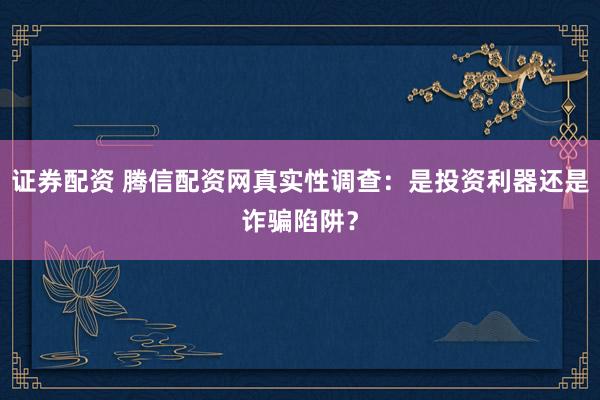 证券配资 腾信配资网真实性调查：是投资利器还是诈骗陷阱？