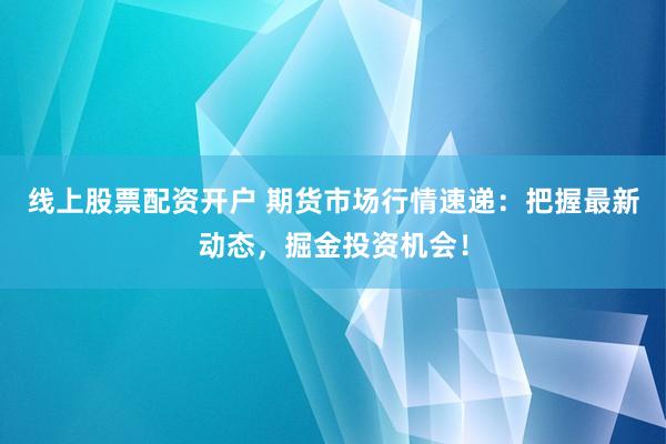 线上股票配资开户 期货市场行情速递：把握最新动态，掘金投资机会！