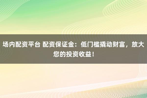 场内配资平台 配资保证金：低门槛撬动财富，放大您的投资收益！