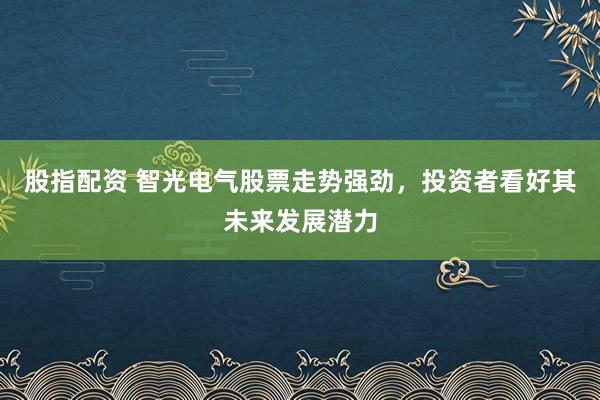 股指配资 智光电气股票走势强劲，投资者看好其未来发展潜力