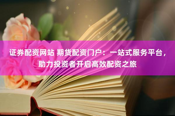 证券配资网站 期货配资门户：一站式服务平台，助力投资者开启高效配资之旅