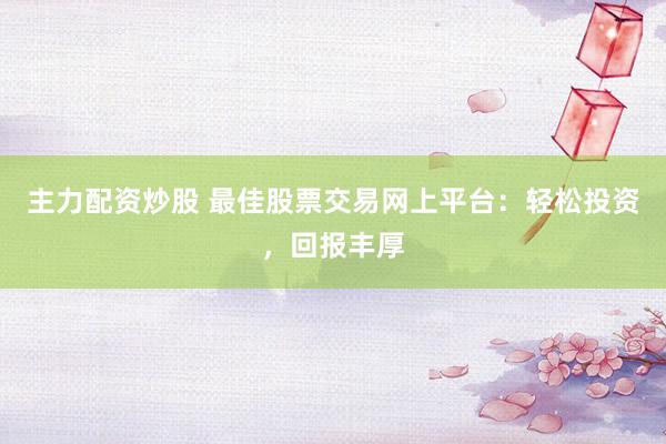 主力配资炒股 最佳股票交易网上平台：轻松投资，回报丰厚
