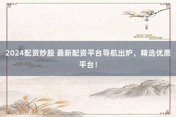 2024配资炒股 最新配资平台导航出炉，精选优质平台！