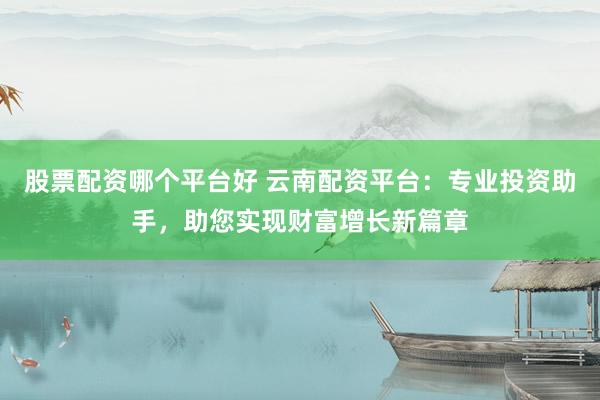 股票配资哪个平台好 云南配资平台：专业投资助手，助您实现财富增长新篇章
