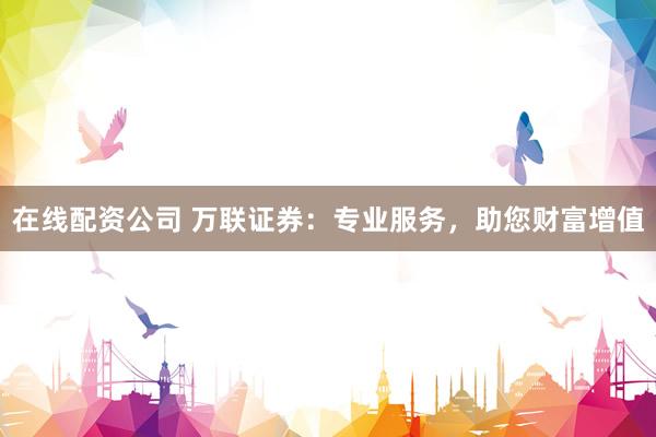 在线配资公司 万联证券：专业服务，助您财富增值