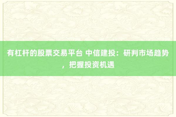 有杠杆的股票交易平台 中信建投:研判市场趋势,把握投资机遇