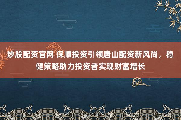 炒股配资官网 保顺投资引领唐山配资新风尚,稳健策略助力投资者实现财富增长