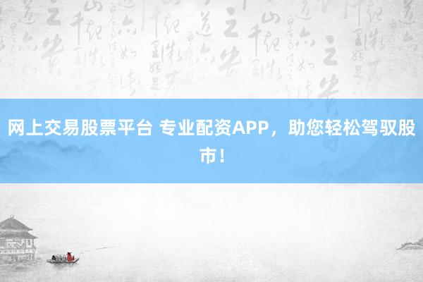 网上交易股票平台 专业配资APP，助您轻松驾驭股市！