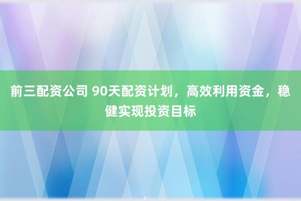 前三配资公司 90天配资计划，高效利用资金，稳健实现投资目标