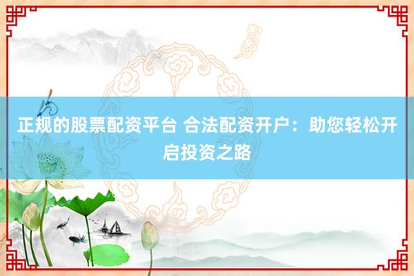 正规的股票配资平台 合法配资开户：助您轻松开启投资之路